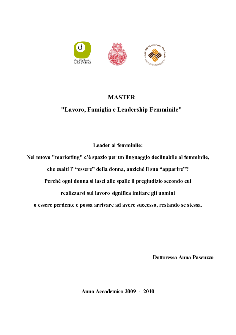 Anteprima della tesi: Leader al femminile: nel nuovo ''marketing'' c'è spazio per un linguaggio declinabile al femminile, che esalti l'essere della donna, anzichè il suo apparire? Perchè ogni donna si lasci alle spalle il pregiudizio secondo cui realizzarsi sul lavoro significa imitare gli uomini o essere perdente e possa arrivare ad avere successo, restando se stessa., Pagina 1